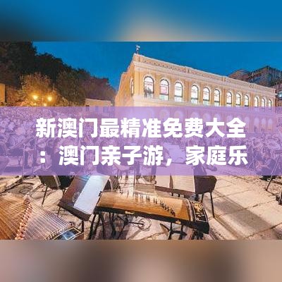 新澳门最精准免费大全：澳门亲子游，家庭乐享一天游线路