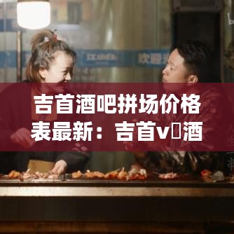 吉首酒吧拼场价格表最新：吉首v➕酒吧 