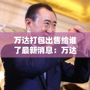 万达打包出售给谁了最新消息：万达资产打包出售 