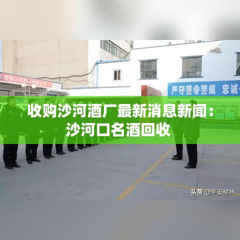 收购沙河酒厂最新消息新闻：沙河口名酒回收 