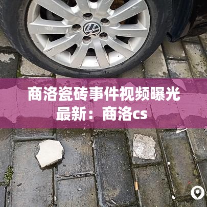 商洛瓷砖事件视频曝光最新：商洛cs 