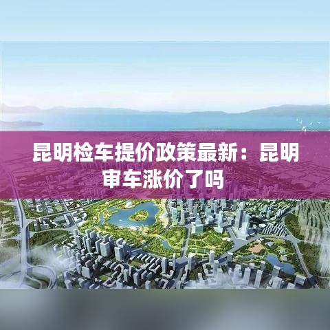 昆明检车提价政策最新：昆明审车涨价了吗 