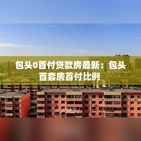 包头0首付贷款房最新：包头首套房首付比例 