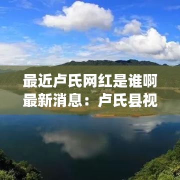 最近卢氏网红是谁啊最新消息：卢氏县视频 