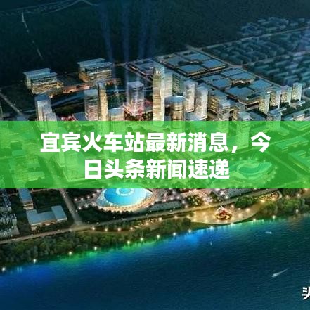 宜宾火车站最新消息，今日头条新闻速递
