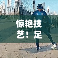 惊艳技艺！足球花式排名前十，精彩瞬间不容错过！