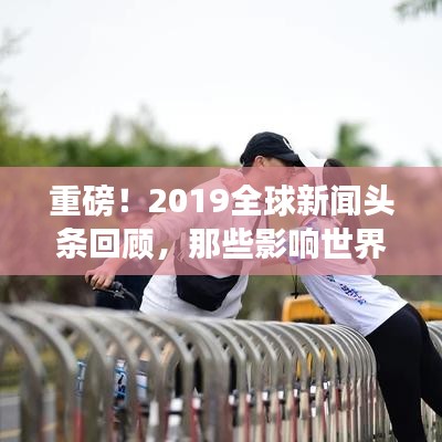 重磅！2019全球新闻头条回顾，那些影响世界的瞬间