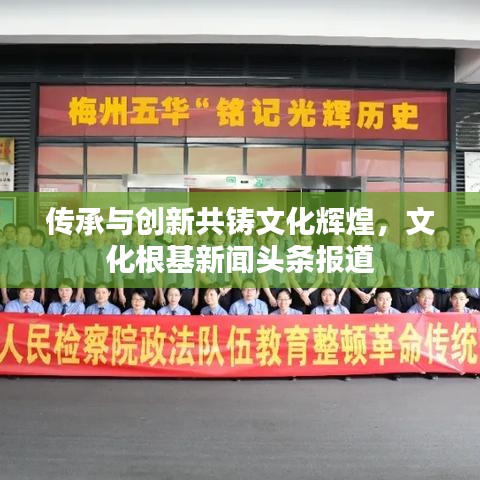 传承与创新共铸文化辉煌，文化根基新闻头条报道