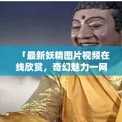 「最新妖精图片视频在线欣赏，奇幻魅力一网打尽大全」