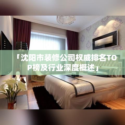 「沈阳市装修公司权威排名TOP榜及行业深度概述」