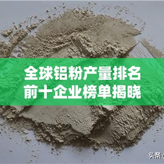 全球铝粉产量排名前十企业榜单揭晓