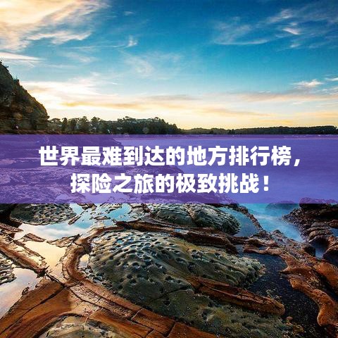 世界最难到达的地方排行榜，探险之旅的极致挑战！