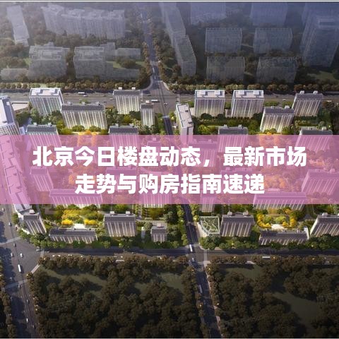 北京今日楼盘动态，最新市场走势与购房指南速递