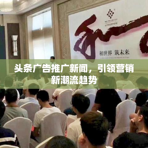 头条广告推广新闻，引领营销新潮流趋势