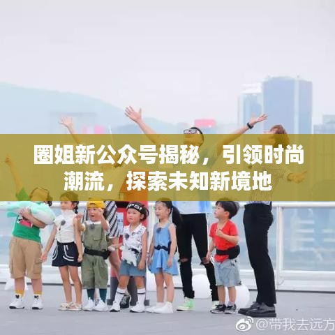 圈姐新公众号揭秘，引领时尚潮流，探索未知新境地