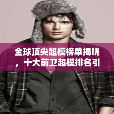 全球顶尖超模榜单揭晓，十大前卫超模排名引领时尚潮流