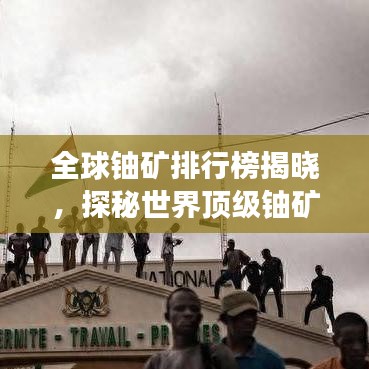 全球铀矿排行榜揭晓，探秘世界顶级铀矿资源