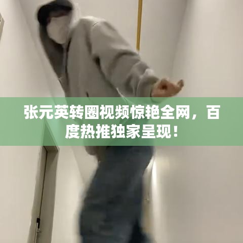 张元英转圈视频惊艳全网，百度热推独家呈现！