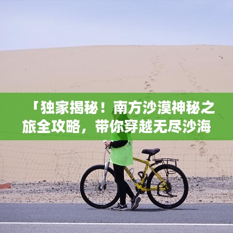 「独家揭秘！南方沙漠神秘之旅全攻略，带你穿越无尽沙海！」
