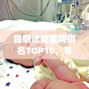 昆明试管医院排名TOP10，专业权威榜单揭晓！