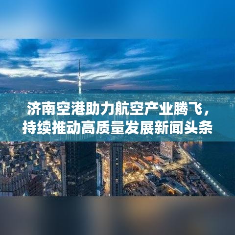 济南空港助力航空产业腾飞，持续推动高质量发展新闻头条
