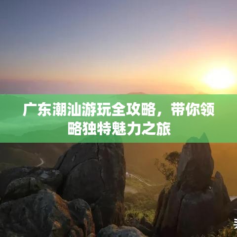 广东潮汕游玩全攻略，带你领略独特魅力之旅